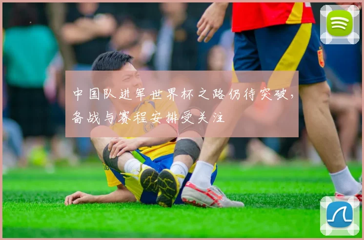 中国队进军世界杯之路仍待突破，备战与赛程安排受关注