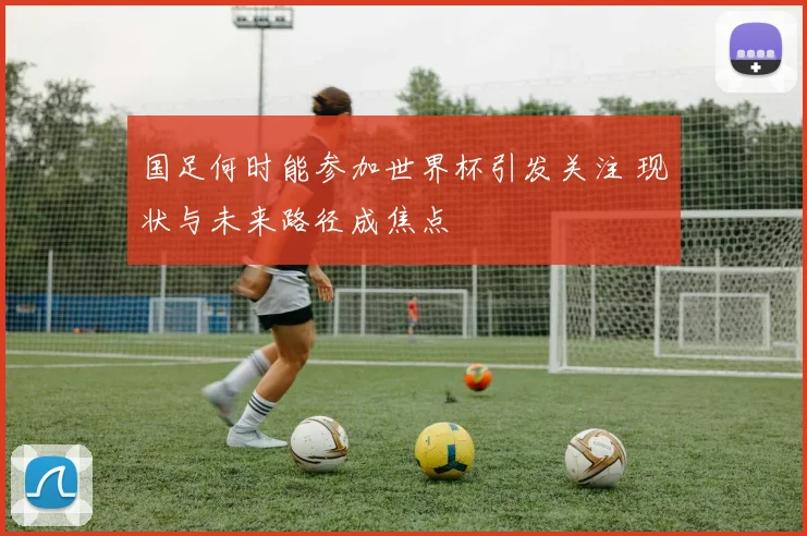国足何时能参加世界杯引发关注 现状与未来路径成焦点