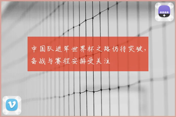 中国队进军世界杯之路仍待突破，备战与赛程安排受关注