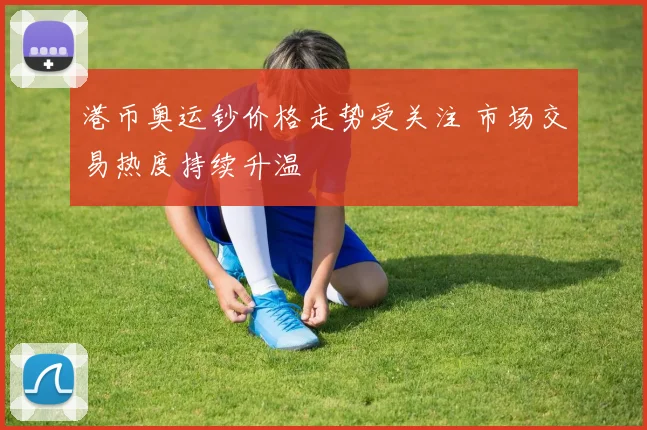 港币奥运钞价格走势受关注 市场交易热度持续升温