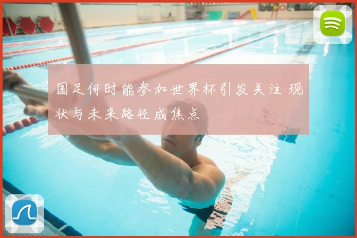 国足何时能参加世界杯引发关注 现状与未来路径成焦点