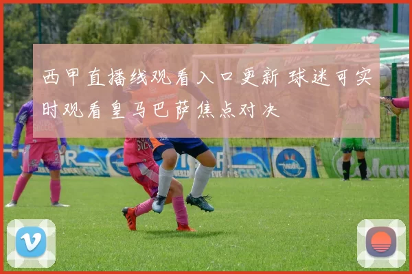 西甲直播线观看入口更新 球迷可实时观看皇马巴萨焦点对决