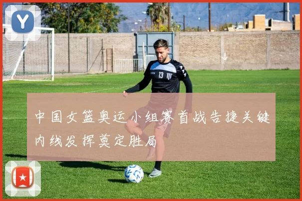 中国女篮奥运小组赛首战告捷关键内线发挥奠定胜局