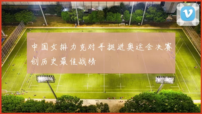 中国女排力克对手挺进奥运会决赛创历史最佳战绩