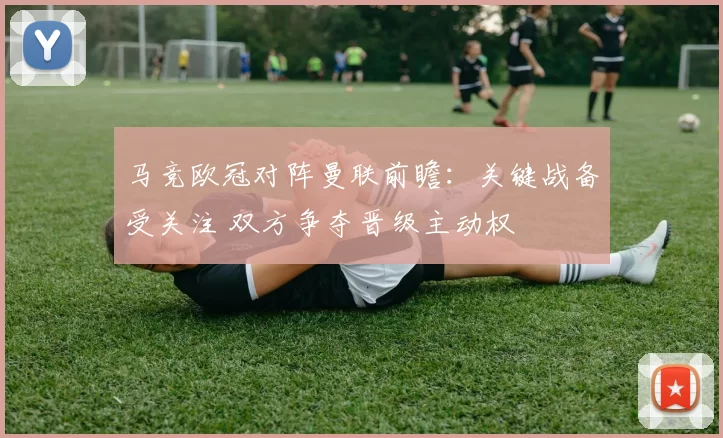 马竞欧冠对阵曼联前瞻:关键战备受关注 双方争夺晋级主动权