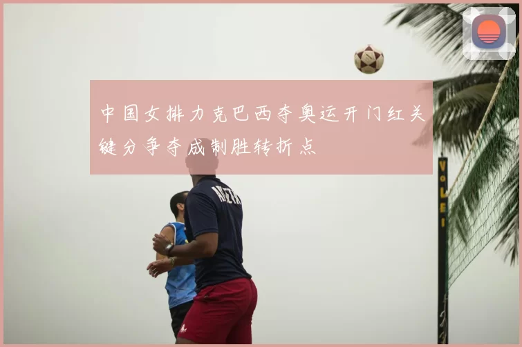 中国女排力克巴西夺奥运开门红关键分争夺成制胜转折点