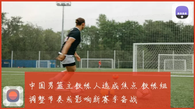 中国男篮主教练人选成焦点 教练组调整节奏或影响新赛季备战