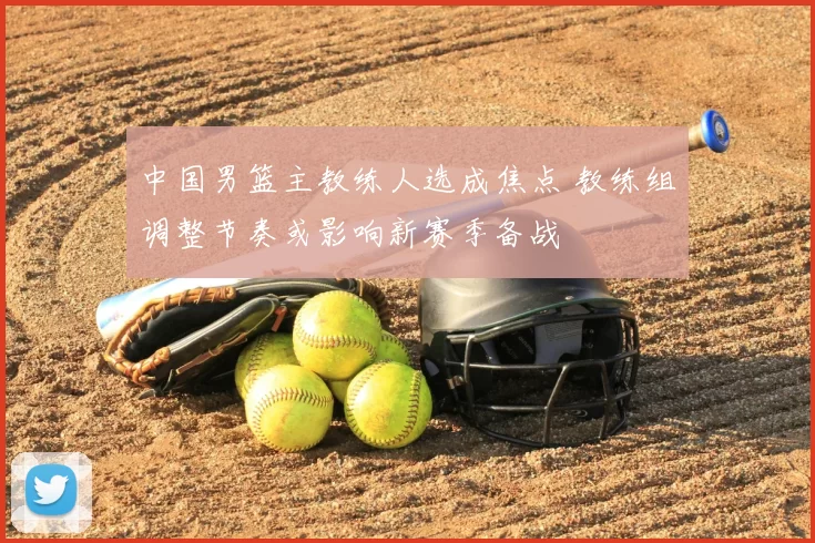 中国男篮主教练人选成焦点 教练组调整节奏或影响新赛季备战