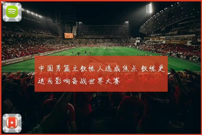 中国男篮主教练人选成焦点 教练更迭或影响备战世界大赛