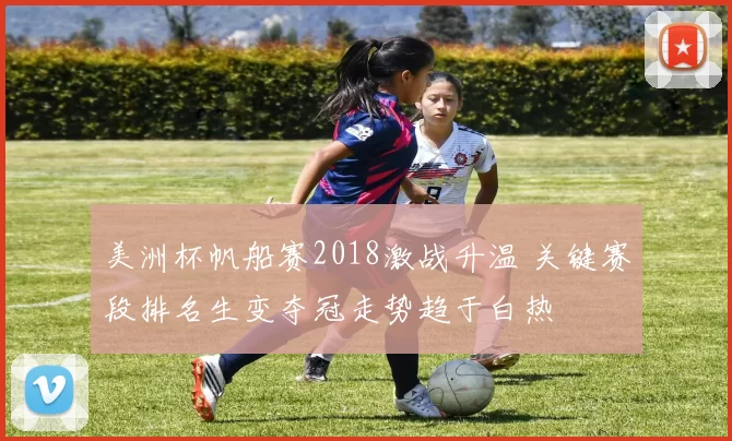 美洲杯帆船赛2018激战升温 关键赛段排名生变夺冠走势趋于白热