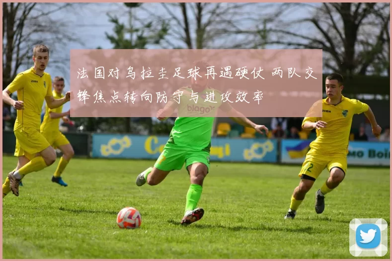 法国对乌拉圭足球再遇硬仗 两队交锋焦点转向防守与进攻效率
