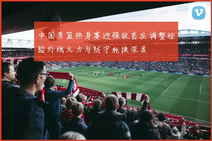 中国男篮热身赛迎强敌首发调整检验外线火力与防守轮换深度