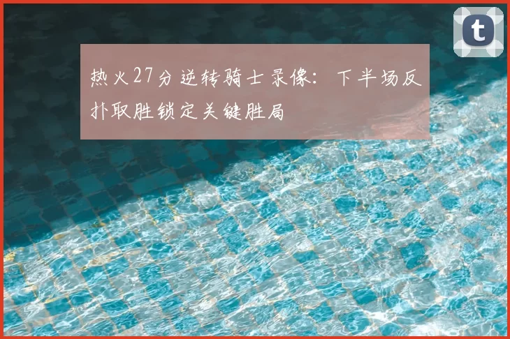 热火27分逆转骑士录像：下半场反扑取胜锁定关键胜局