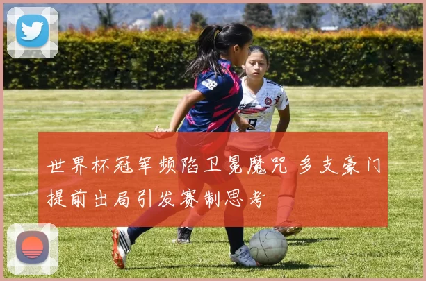 世界杯冠军频陷卫冕魔咒 多支豪门提前出局引发赛制思考