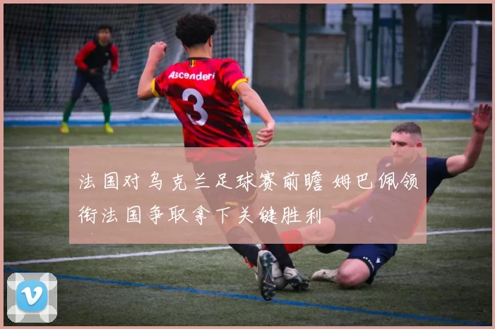 法国对乌克兰足球赛前瞻 姆巴佩领衔法国争取拿下关键胜利