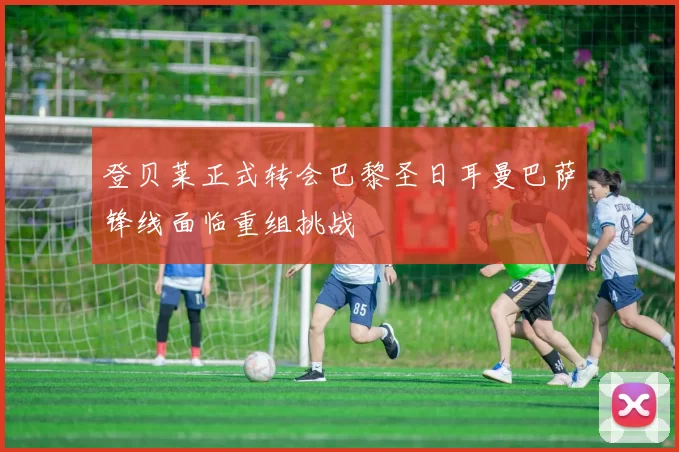 登贝莱正式转会巴黎圣日耳曼巴萨锋线面临重组挑战