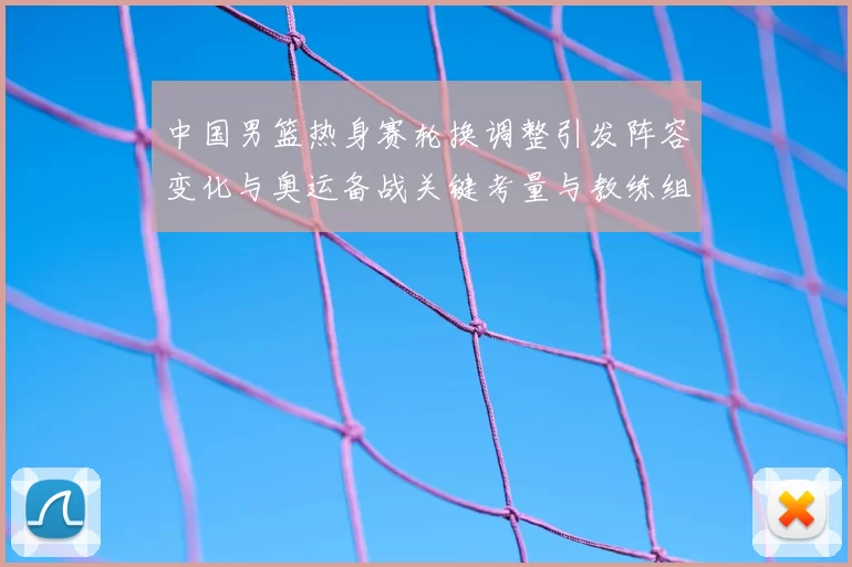 中国男篮热身赛轮换调整引发阵容变化与奥运备战关键考量与教练组研判