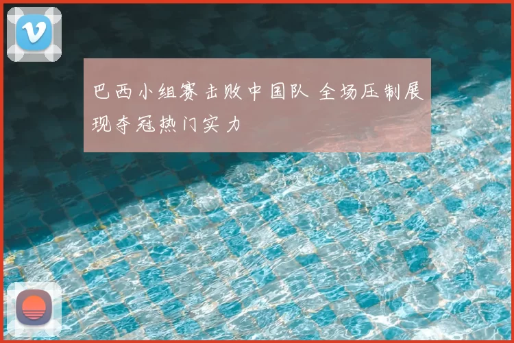 巴西小组赛击败中国队 全场压制展现夺冠热门实力