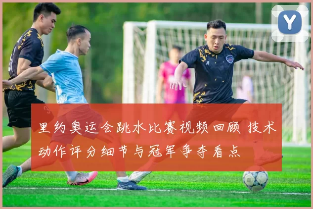 里约奥运会跳水比赛视频回顾 技术动作评分细节与冠军争夺看点