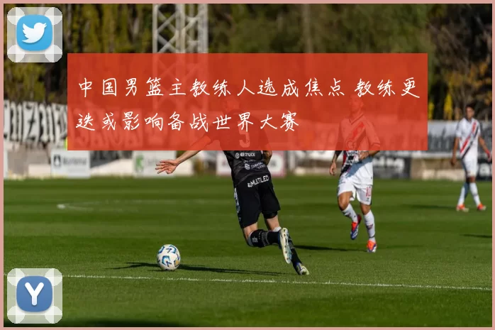 中国男篮主教练人选成焦点 教练更迭或影响备战世界大赛