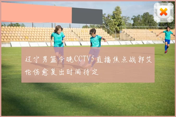 辽宁男篮今晚CCTV5直播焦点战郭艾伦伤愈复出时间待定