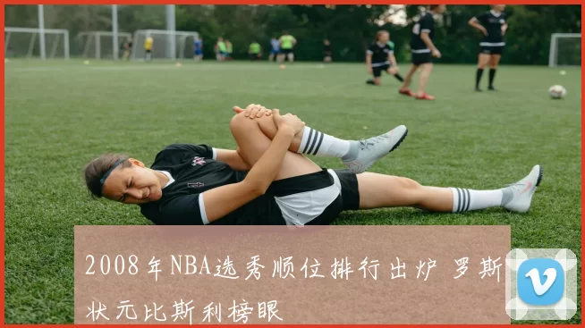 2008年NBA选秀顺位排行出炉 罗斯状元比斯利榜眼