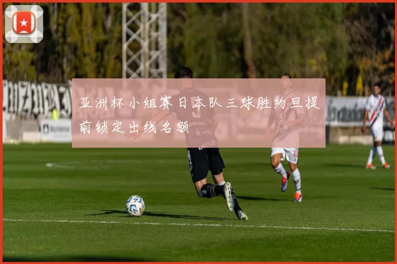 亚洲杯小组赛日本队三球胜约旦提前锁定出线名额