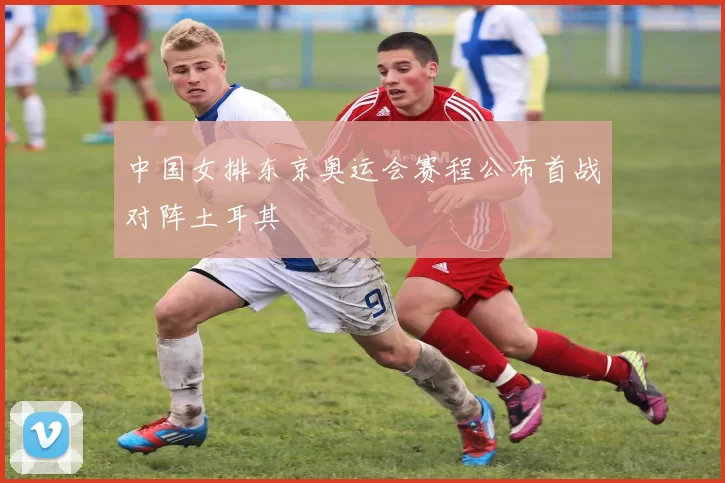 中国女排东京奥运会赛程公布首战对阵土耳其