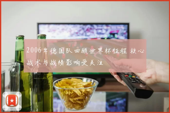 2006年德国队回顾世界杯征程 核心战术与战绩影响受关注