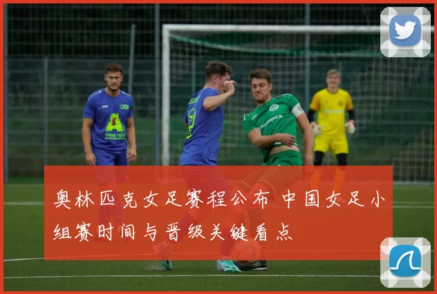奥林匹克女足赛程公布 中国女足小组赛时间与晋级关键看点