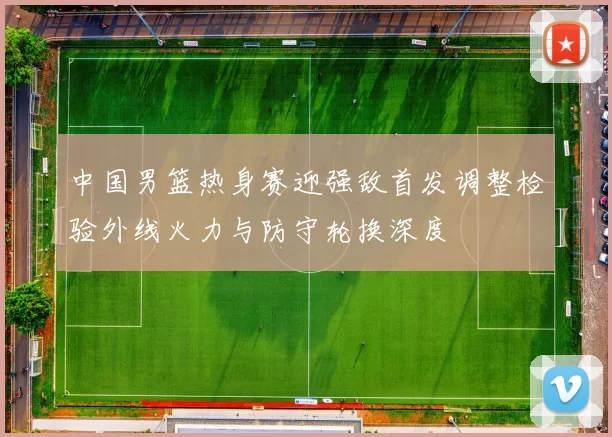 中国男篮热身赛迎强敌首发调整检验外线火力与防守轮换深度