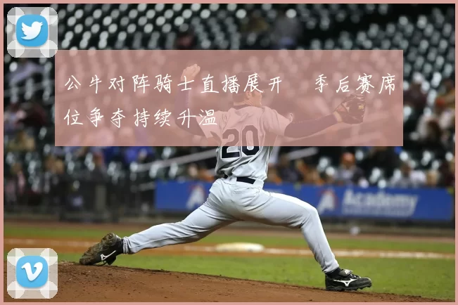 公牛对阵骑士直播展开　季后赛席位争夺持续升温