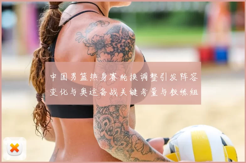 中国男篮热身赛轮换调整引发阵容变化与奥运备战关键考量与教练组研判