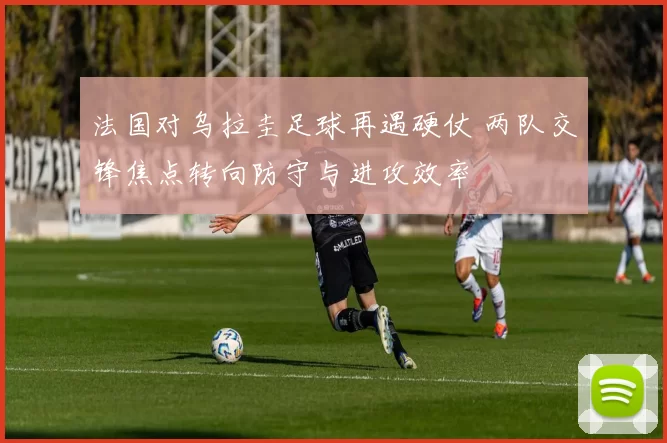 法国对乌拉圭足球再遇硬仗 两队交锋焦点转向防守与进攻效率
