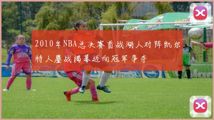 2010年NBA总决赛首战湖人对阵凯尔特人鏖战揭幕迈向冠军争夺
