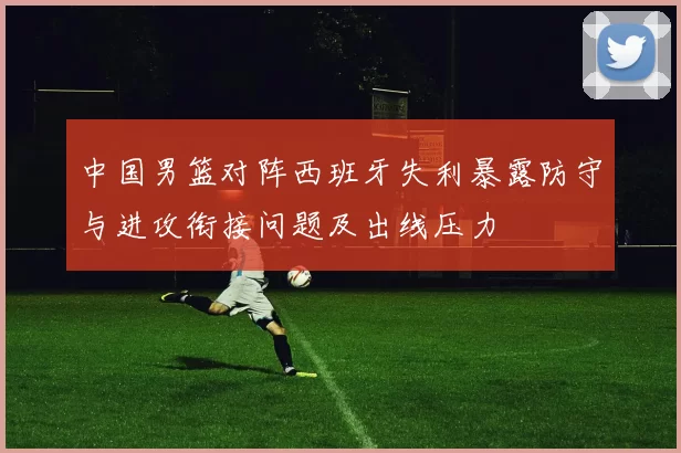 中国男篮对阵西班牙失利暴露防守与进攻衔接问题及出线压力