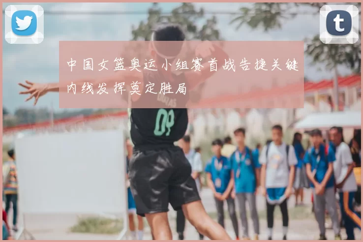 中国女篮奥运小组赛首战告捷关键内线发挥奠定胜局