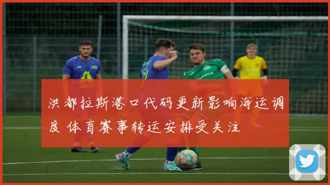 洪都拉斯港口代码更新影响海运调度 体育赛事转运安排受关注